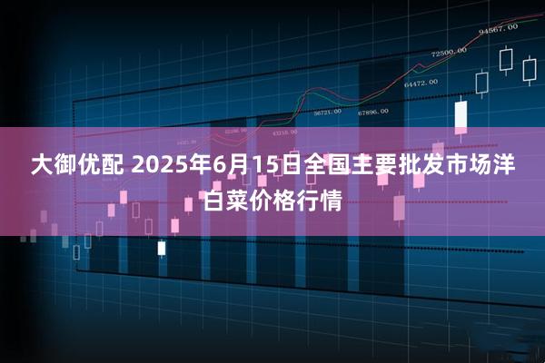 大御优配 2025年6月15日全国主要批发市场洋白菜价格行情
