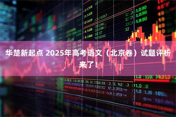 华楚新起点 2025年高考语文（北京卷）试题评析来了！