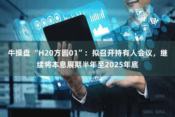牛操盘 “H20方圆01”：拟召开持有人会议，继续将本息展期半年至2025年底