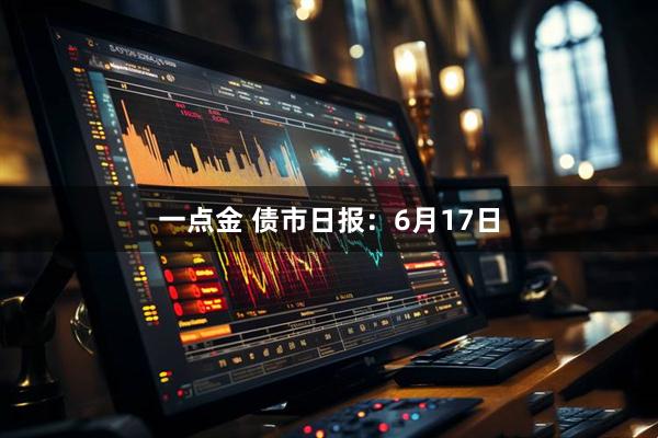 一点金 债市日报：6月17日