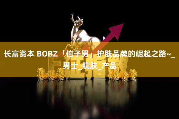 长富资本 BOBZ「伯子男」护肤品牌的崛起之路~_男士_肌肤_产品