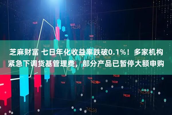 芝麻财富 七日年化收益率跌破0.1%!多家机构紧急下调货基管理费,部分产品已暂停大额申购