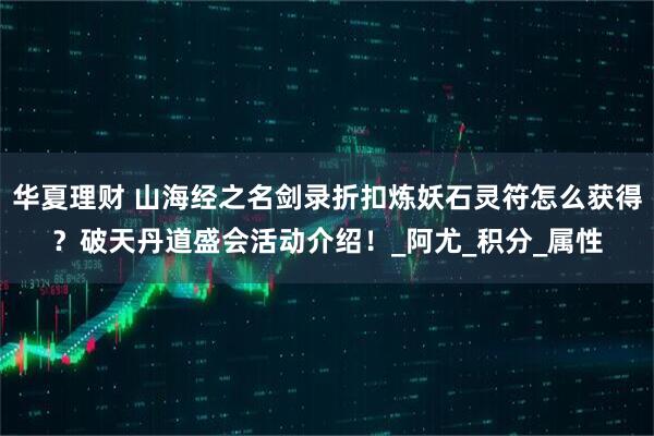 华夏理财 山海经之名剑录折扣炼妖石灵符怎么获得?破天丹道盛会活动介绍!_阿尤_积分_属性