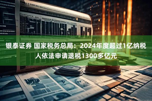 银泰证券 国家税务总局：2024年度超过1亿纳税人依法申请退税1300多亿元