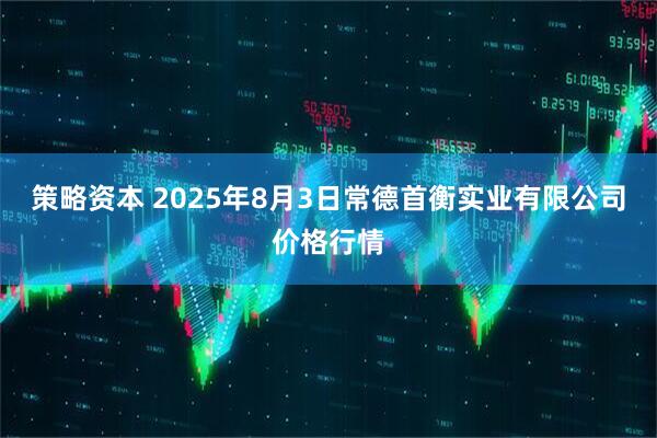 策略资本 2025年8月3日常德首衡实业有限公司价格行情