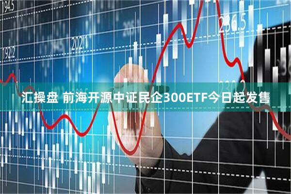 汇操盘 前海开源中证民企300ETF今日起发售