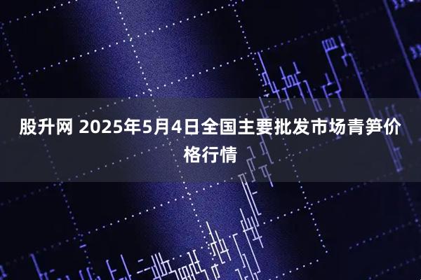 股升网 2025年5月4日全国主要批发市场青笋价格行情