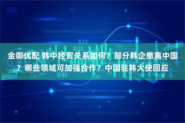 金御优配 韩中经贸关系如何?部分韩企撤离中国?哪些领域可加强合作?中国驻韩大使回应