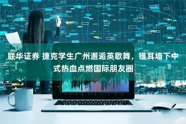 联华证券 捷克学生广州邂逅英歌舞,镬耳墙下中式热血点燃国际朋友圈