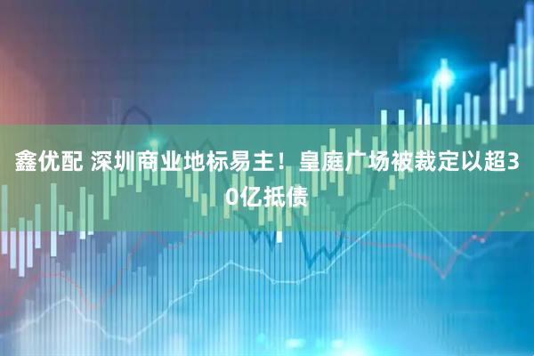 鑫优配 深圳商业地标易主!皇庭广场被裁定以超30亿抵债