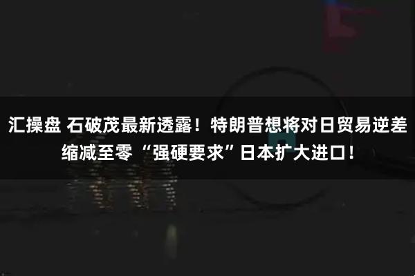 汇操盘 石破茂最新透露！特朗普想将对日贸易逆差缩减至零 “强硬要求”日本扩大进口！