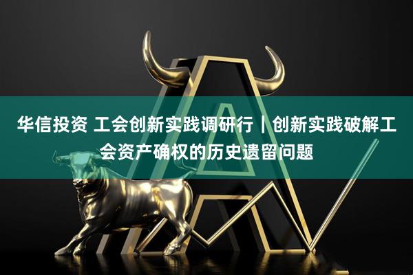 华信投资 工会创新实践调研行|创新实践破解工会资产确权的历史遗留问题