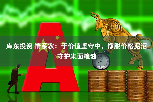 库东投资 情系农：于价值坚守中，挣脱价格泥沼守护米面粮油