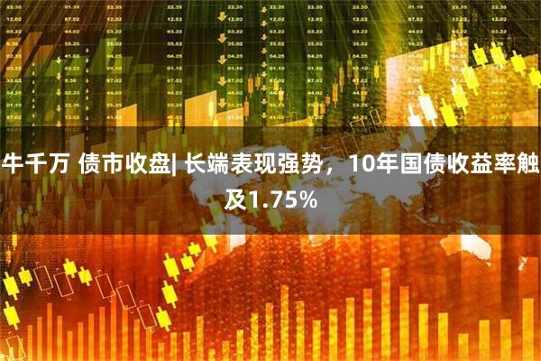 牛千万 债市收盘| 长端表现强势，10年国债收益率触及1.75%